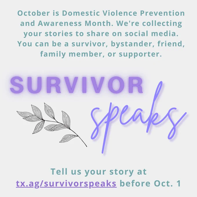 Survivor Speaks. October is Domestic Violence Prevention and Awareness Month. We're collecting your stories to share on social media. You can be a survivor, bystander, friend, family member, or supporter. Tell us your story at tx.ag/survivorspeaks before October 1st.