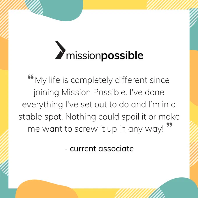 A quote reads "My life is completely different since joining Mission Possible. I've done everything I've set out to do and I'm in a stable spot. Nothing could spoil it or make me want to screw it up in any way!" - current associate. The MP logo is above the quote and there are accents of teal, orange and yellow around the quote. 