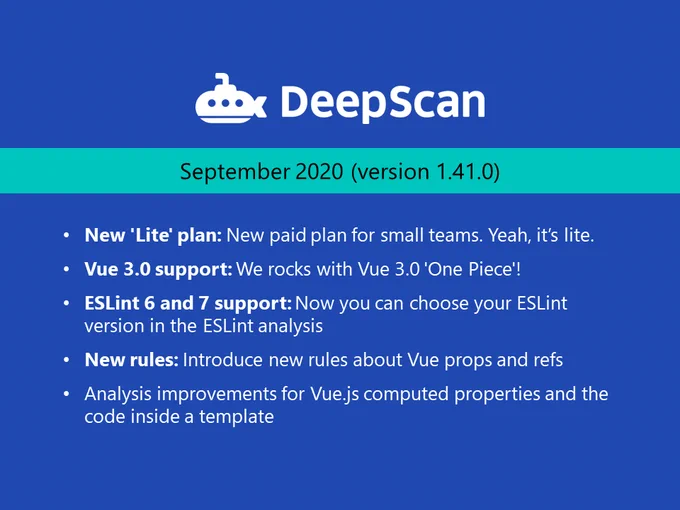 DeepScan September 2020 release.
New 'Lite' plan: New paid plan for small teams. Yeah. it's lite.
* Vue 3.0 support: We rocks with Vue 3.0 'One Piece'!
* ESLint 6 and 7 support: Now you can choose your ESLint version in the ESLint analysis.
* New rules: Introduce new rules about Vue props and refs.
* Analysis improvements for Vue.js computed properties and the code inside a template.