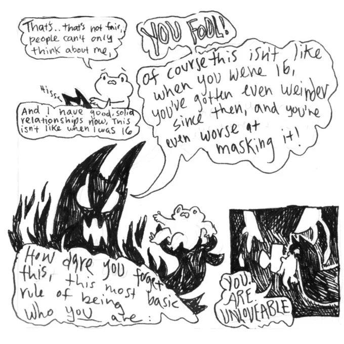 Conversation continued.
Frog, trying to quiet demon: that’s... that’s not fair, people can’t only think about me
Demon: (cowers and hisses)
Frog: and I have good, solid relationships now, this isn’t like when I was 16-
Demon: (grows huge, holds frog in hand, shouting angrily) YOU FOOL! Of course this isn’t like when you were 16, you’ve gotten even weirder since the, and you’re even worse at masking it! How dare you forget this most basic rule of being who you are, (demon holds frog up by scruff, starting to cry through the rage) YOU. ARE. UNLOVEABLE.