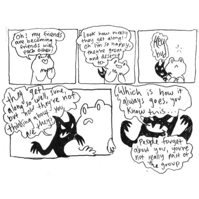 Illustrated Conversation Between frog and inner demon.
Frog: oh! My friends are becoming friends with each other! Look how nicely they get along! Oh I’m so happy, the deserve to-
Demon: Heyyyy Bud. They get along so well, sure, but now they’re not thinking about you, are they? Which is how it always goes, you know this... people forget about you, you’re not really part of the group