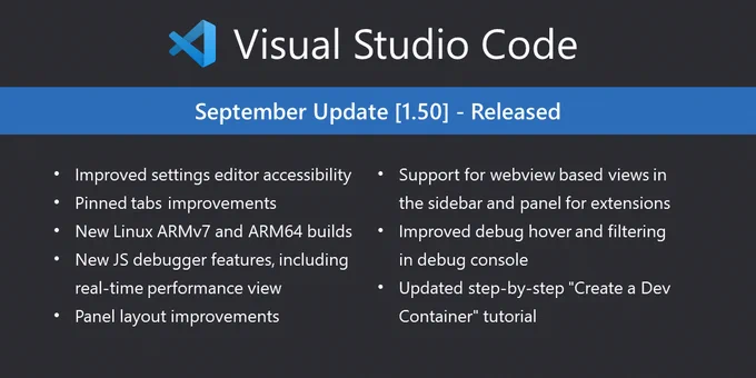 September Update version 1.50 Release Highlights
- Improved settings editor accessibility
- Pinned tab improvements
- New Linux ARM version 7 and ARM 64 bit builds
- New JavaScript debugger features, including real time performance views
- Panel layout improvements
- Support for web view based views in the side bar panel for extensions
- Improved debug hover and filtering information in the debug console
- Updated step by step "Create a Development Container" tutorial
