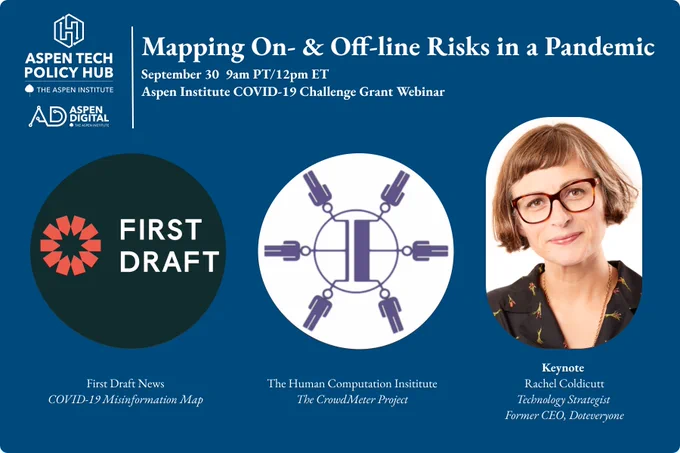 Mapping On- & Off-line Risks in a Pandemic
Aspen Tech Policy Hub | Aspen Digital

September 30, 9am PT/12pm ET
Aspen Institute COVID-19 Challenge Grant Webinar

First Draft News
COVID-19 Misinformation Map

The Human Computation Institute
The CrowdMeter Project

Keynote
Rachel Coldicutt
Technology Strategist
Former CEO, Doteveryone