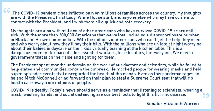 The COVID-19 pandemic has inflicted pain on millions of families across the country. My thoughts are with the President, First Lady, White House staff, & anyone else who may have come into contact with the President, & I wish them all a quick & safe recovery. My thoughts are also with millions of other Americans who have survived COVID-19 or are still sick. With the more than 200k Americans that we’ve lost, including a disproportionate number in Black & Brown communities. With the millions of Americans who can’t get the help they need & who worry about how they’ll pay their bills. With the millions who are up late at night worrying about their babies in daycare or their kids virtually learning at the kitchen table. This is a dangerous moment for parents, for essential workers, for educators, for everyone. We need a government that is on their side & fighting for them. The President spent months undermining the work of our doctors & scientists, while he failed to help states..."