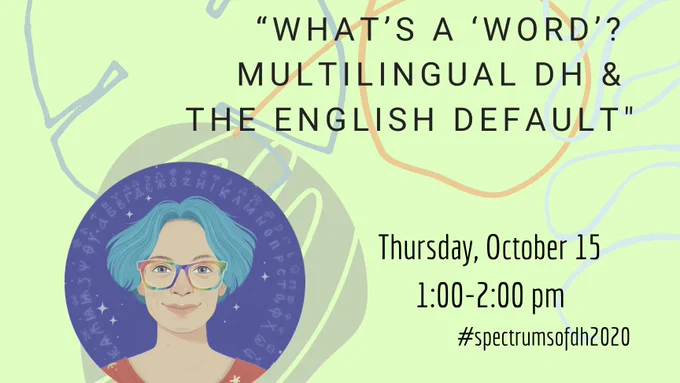 Join us on Zoom for our October edition of McGill's Virtual Lecture Series, Spectrums of DH!
Talk Title: “What’s a ‘word’? Multilingual DH and the English default”
When: Thursday, October 15th @ 1pm-2pm EST
Where: Zoom - DM us your e-mail address or E-mail us at mcgill.digitalhumanities@gmail.com to receive a Zoom invitation
*Sponsored by McGill Digital Humanities & Centre Crihn
Speaker Bio:
Bio: Quinn Dombrowski is the Academic Technology Specialist at Stanford University in the Division of Languages, Cultures and Literatures (DLCL).
She has been involved with digital humanities since 2004, working on a variety of projects including a medieval Russian database, a digital research environment for Bulgarian linguistics and folklore, a Drupal-based platform for developing digital catalogues raisonnés for art historians, and the financial papers of George Washington.