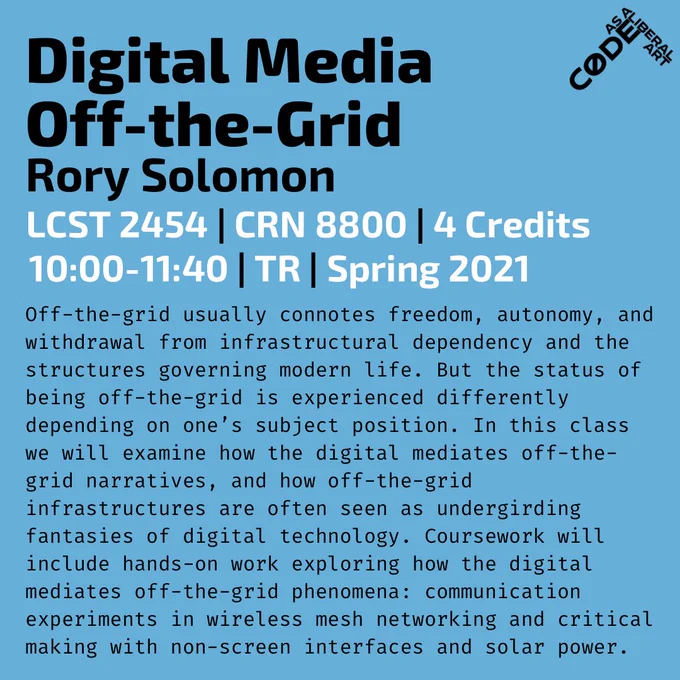 Blue background with black and white text:
Digital Media Off-the-Grid
Rory Solomon
LCST 2454 | CRN 8800 | 4 Credits
10:00-11:40 | TR | Spring 2021

Off-the-grid usually connotes freedom, autonomy, and withdrawal from infrastructural dependency and the structures governing modern life. But the status of being off-the-grid is experienced differently depending on one’s subject position. In this class we will examine how the digital mediates off-the-grid narratives, and how off-the-grid infrastructures are often seen as undergirding fantasies of digital technology. Coursework will include hands-on work exploring how the digital mediates off-the-grid phenomena: communication experiments in wireless mesh networking and critical making with non-screen interfaces and solar power.