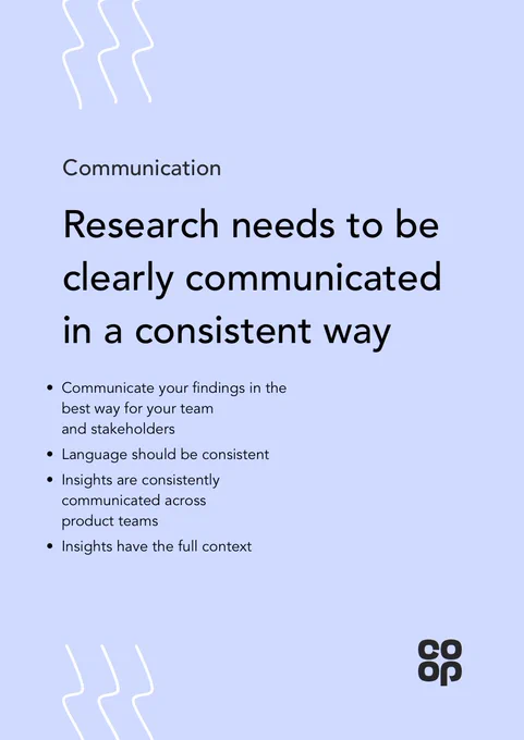 Picture of a poster:

Research needs to be clearly communicated in a consistent way

• Communicate your findings in the best way for your team  and stakeholders ​
• Language should be consistent ​
• Insights are consistently communicated across  product teams ​
• Insights have the full context 