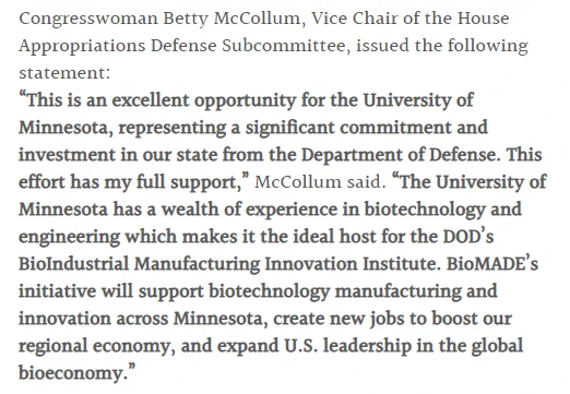 Congresswoman Betty McCollum, Vice Chair of the House Appropriations Defense Subcommittee, issued the following statement: “This is an excellent opportunity for the University of Minnesota, representing a significant commitment and investment in our state from the Department of Defense. This effort has my full support,” McCollum said. “The University of Minnesota has a wealth of experience in biotechnology and engineering which makes it the ideal host for the DOD’s BioIndustrial Manufacturing Innovation Institute. BioMADE’s initiative will support biotechnology manufacturing and innovation across Minnesota, create new jobs to boost our regional economy, and expand U.S. leadership in the global bioeconomy.”