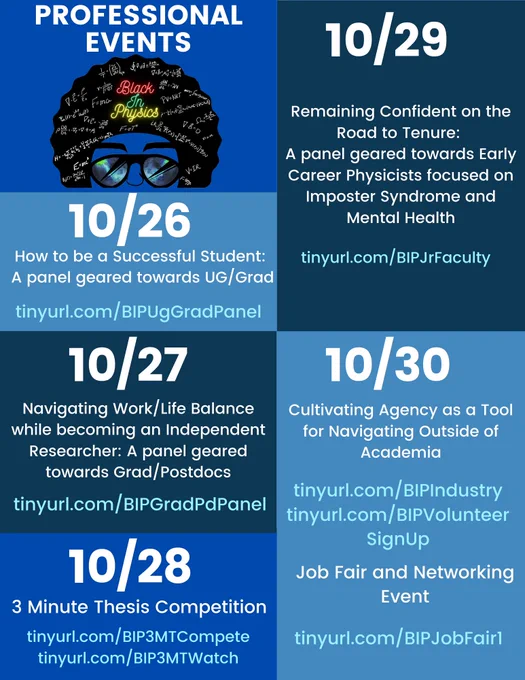 10/26: How to be a successful student: A panel geared toward UG/Grad, tinyurl.com/bipuggradpanel
10/27: Navigating the Work-Life Balance while becoming an Independent Researcher: A panel geared towards Grad students/ Postdocs, tinyurl.com/bipgradpdpanel
10/28: 3 Minute Thesis Competiton, tinyurl.com/bip3mtcompete, tinyurl.com/bip3mtwatch
10/29: Remaining Confident on the Road to Tenure: A panel geared towards Early career physicists focused on imposter syndrome and mental health, tinyurl.com/bipjrfaculty
10/30: Cultivating Agency as a Tool for Navigating Outside of Academia tinyurl.com/BipIndustry, tinyurl.com/bipVolunteerSignUp, 
10/30: Job Fair and Networking Event, tinyurl.com/bipJobFair1
