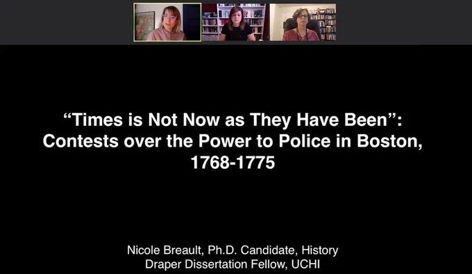 Screen shot of Zoom meeting with three individuals and a shared screen with the title slide of a powerpoint presentation that reads: "Times is Not Now as They Have Been" Contests over the Power to Police in Boston, 1768–1775 Nicole Breault, PhD Candidate History, Draper Dissertation Fellow UCHI