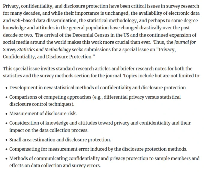 This special issue invites standard research articles and briefer research notes for both the statistics and the survey methods section for the journal. Topics include but are not limited to:      Development in new statistical methods of confidentiality and disclosure protection.     Comparisons of competing approaches (e.g., differential privacy versus statistical disclosure control techniques).     Measurement of disclosure risk.     Consideration of knowledge and attitudes toward privacy and confidentiality and their impact on the data collection process.     Small area estimation and disclosure protection.     Compensating for measurement error induced by the disclosure protection methods.       Methods of communicating confidentiality and privacy protection to sample members and effects on data collection and survey errors.