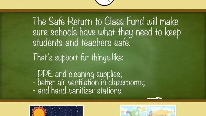 The Safe Return to Class Fund will make sure schools have what they need to keep students and teachers safe. Things like PPE and cleaning supplies, better air ventilation, and hand sanitizer stations.