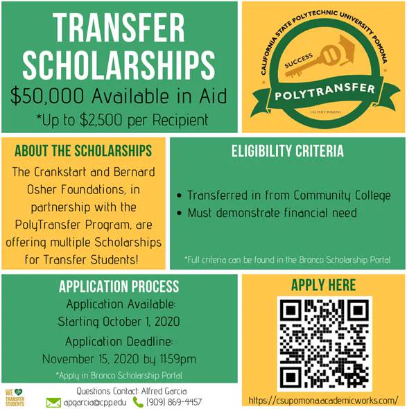 Image may contain: text that says "POLYTRANSFER TRANSFER SCHOLARSHIPS $50,000 Available in Aid *Up to $2,500 per Recipient ELIGIBILITY CRITERIA ABOUT THE SCHOLARSHIPS The Crankstart and Bernard Osher Foundations, in partnership with the PolyTransfer Program, are offering multiple Scholarships for Transfer Students! Transferred in from Community College Must demonstrate financial need *Full criteria can be found Bronco Scholarship Portal APPLY HERE APPLICATION PROCESS Application Available: Starting October 1, 2020 Application Deadline: November 15, 2020 by 1159pm *Apply in Bronco Scholarship Portal Questions Contact Alfred Garcia apqarcio@cppedu (909) 869-4457'