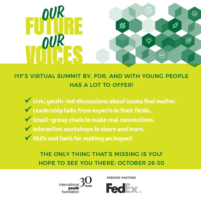 Graphic advertising Our Future, Our Voices - a virtual summit by, for, and with young people. The image has the event logo and the text read "IYF's virtual summit by, for, and with young people has a lot to offer! Live, youth-led discussion about issues that matter, leadership talks from experts in their fields, small-group chats to make real connections, interactive workshops to share and learn, and skills and tools for making an impact. The only thing that's missing is you! Hope to see you there: October 26-30." At the bottom are the logos for IYF and FedEX.