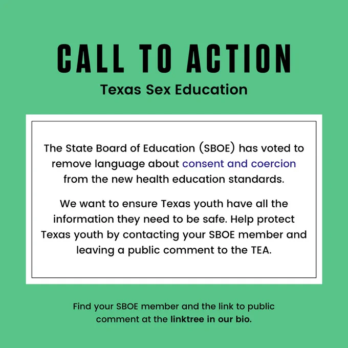 A green box containing all text: Call to action, Texas Sex Education Update. The State Board of Education (SBOE) has voted to remove language about consent and coercion from the new health education standards. We want to ensure Texas youth have all the information they need to be safe. Help protect Texas youth by contacting your SBOE member and leaving a public comment to the TEA. Find you SBOE member and the link to public comment at the linktree in our bio.