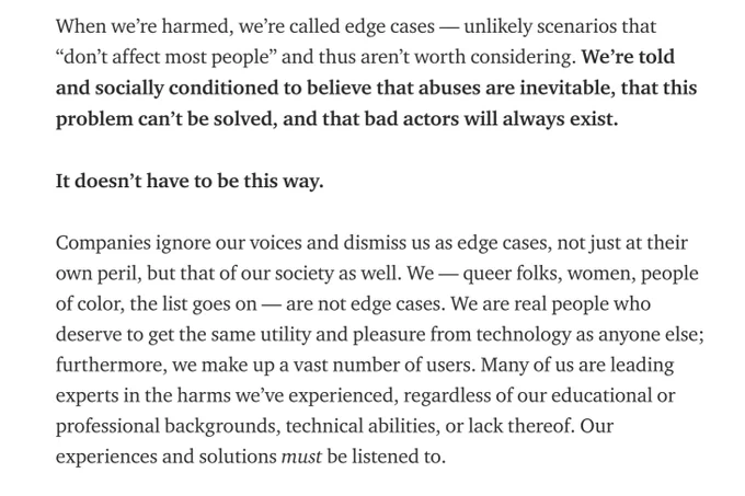 An excerpt from the blog post that Avi wrote: "When we’re harmed, we’re called edge cases — unlikely scenarios that “don’t affect most people” and thus aren’t worth considering. We’re told and socially conditioned to believe that abuses are inevitable, that this problem can’t be solved, and that bad actors will always exist.

It doesn’t have to be this way.

Companies ignore our voices and dismiss us as edge cases, not just at their own peril, but that of our society as well. We — queer folks, women, people of color, the list goes on — are not edge cases. We are real people who deserve to get the same utility and pleasure from technology as anyone else; furthermore, we make up a vast number of users. Many of us are leading experts in the harms we’ve experienced, regardless of our educational or professional backgrounds, technical abilities, or lack thereof. Our experiences and solutions must be listened to."