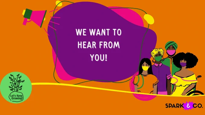 An illustration in bold orange, purple and pink colours that reads “WE WANT TO HEAR FROM YOU!” framed by illustrations of a megaphone, four people of different ethnicities and abilities, and Let’s Keep Growing and Spark & Co logos.