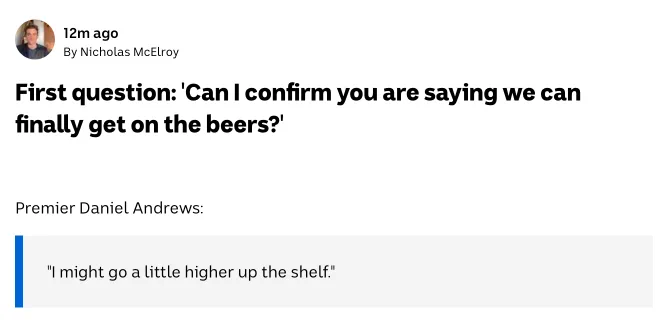 First question: "Can I confirm you are saying we can finally get on the beers?"
Daniel Andrews: "I might go a little higher up the shelf."