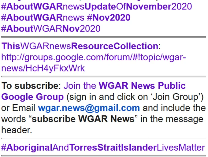  #AboutWGARnewsUpdateOfNovember2020 #AboutWGARnews #Nov2020 #AboutWGARNov2020
ThisWGARnewsResourceCollection: http://groups.google.com/forum/#!topic/wgar-news/HcH4yFkxWrk
To subscribe: Join the WGAR News Public Google Group (sign in and click on ‘Join Group’) or Email wgar.news@gmail.com and include the words “subscribe WGAR News” in the message header.
#AboriginalAndTorresStraitIslanderLivesMatter Our #WGAREditorialTeamMembers are located in Regional Rural villages or towns or cities or major cities acrossAustralia.. some travel from time to time (or even extensively) intrastate or interstate or overseas and some are located overseas.. #WGAREditorialTeam are diverse in background age ethnicity gender sexuality class ability... #WGAREdNote: Some of #WGAR's #CoreAndActive #WGARorganisers & Many (but not most) #WGAREditorialTeamMembers are #GrassRoots #AboriginalElders.. and some represent #GrassRootsOrgs led by #Elders
