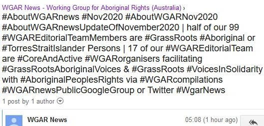 WGAR News - Working Group for Aboriginal Rights (Australia) ›
#AboutWGARnews #Nov2020 #AboutWGARNov2020 #AboutWGARnewsUpdateOfNovember2020 | half of our 99 #WGAREditorialTeamMembers are #GrassRoots #Aboriginal or #TorresStraitIslander Persons | 17 of our #WGAREditorialTeam are #CoreAndActive #WGARorganisers facilitating #GrassRootsAboriginalVoices & #GrassRoots #VoicesInSolidarity with #AboriginalPeoplesRights via #WGARcompilations #WGARnewsPublicGoogleGroup or Twitter #WgarNews
1 post by 1 author
[WGAR-news] https://groups.google.com/forum/#!topic/wgar-news/PuxX8G42kME #AboriginalTalk #AltmediaMonitor #TeamWGAR #WGARmob #WGARnews @WgarNews We have a #WGAREditorialTeam that has expanded to ninety-nine (99) members, - forty-nine (49) are active via phone and/or email or rarely in person, & fifty (50) are available via Twitter.. Altogether, half of our #WGAREditorialTeamMembers are #GrassRoots #Aboriginal and/or #TorresStraitIslander Persons.. 