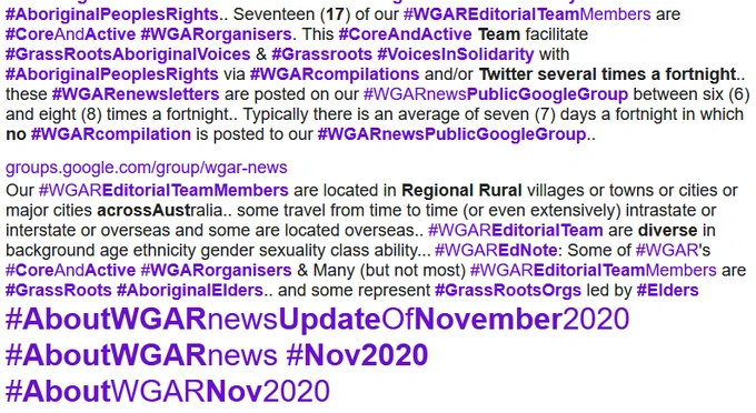 Seventeen (17) of our #WGAREditorialTeamMembers are #CoreAndActive #WGARorganisers. This #CoreAndActive Team facilitate #GrassRootsAboriginalVoices & #Grassroots #VoicesInSolidarity with #AboriginalPeoplesRights via #WGARcompilations and/or Twitter several times a fortnight.. these #WGARenewsletters are posted on our #WGARnewsPublicGoogleGroup between six (6) and eight (8) times a fortnight.. Typically there is an average of seven (7) days a fortnight in which no #WGARcompilation is posted to our #WGARnewsPublicGoogleGroup.. groups.google.com/group/wgar-news Our #WGAREditorialTeamMembers are located in Regional Rural villages or towns or cities or major cities acrossAustralia.. some travel from time to time (or even extensively) intrastate or interstate or overseas and some are located overseas.. #WGAREditorialTeam are diverse in background age ethnicity gender sexuality class ability... #WGAREdNote: Some of #WGAR's #CoreAndActive #WGARorganisers & Many (but not most) #WGAREditorialTea