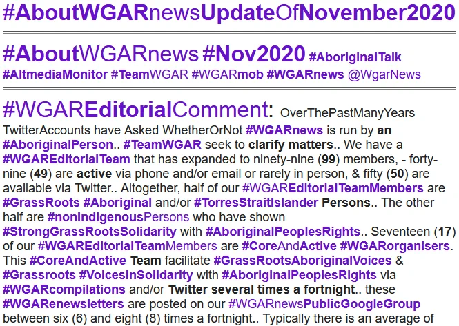 #AboutWGARnewsUpdateOfNovember2020
#AboutWGARnews #Nov2020 #AboriginalTalk #AltmediaMonitor #TeamWGAR #WGARmob #WGARnews @WgarNews
#WGAREditorialComment: OverThePastManyYears TwitterAccounts have Asked WhetherOrNot #WGARnews is run by an #AboriginalPerson.. #TeamWGAR seek to clarify matters.. We have a #WGAREditorialTeam that has expanded to ninety-nine (99) members, - forty-nine (49) are active via phone and/or email or rarely in person, & fifty (50) are available via Twitter.. Altogether, half of our #WGAREditorialTeamMembers are #GrassRoots #Aboriginal and/or #TorresStraitIslander Persons.. The other half are #nonIndigenousPersons who have shown #StrongGrassRootsSolidarity with #AboriginalPeoplesRights.. #AboutWGARnewsUpdateOfNovember2020 #AboutWGARnews #Nov2020 #AboutWGARNov2020 #AboriginalAndTorresStraitIslanderLivesMatter