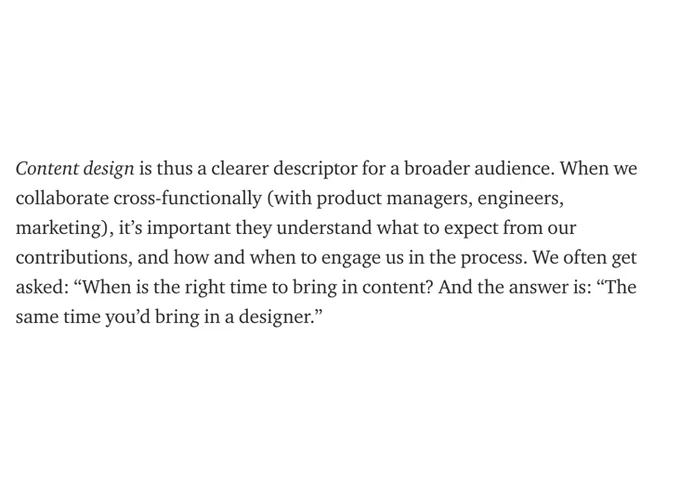 Content design is thus a clearer descriptor for a broader audience. When we collaborate cross-functionally (with product managers, engineers, marketing), it’s important they understand what to expect from our contributions, and how and when to engage us in the process. We often get asked: “When is the right time to bring in content? And the answer is: “The same time you’d bring in a designer.”