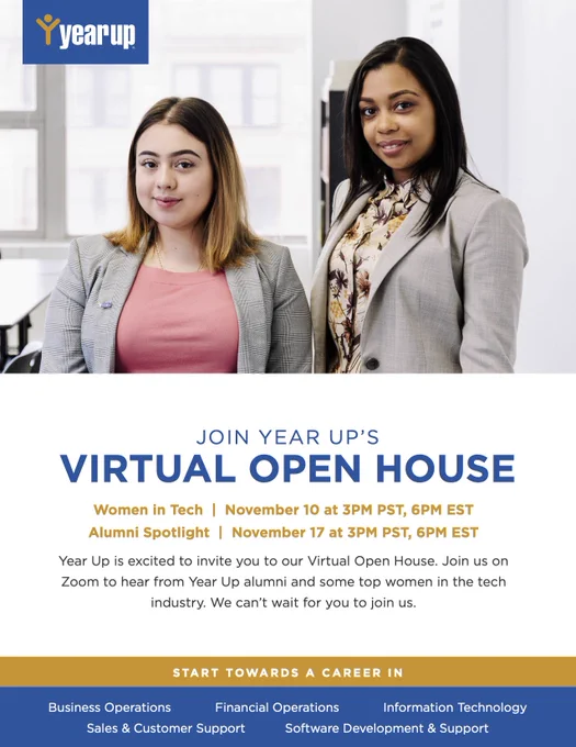 JOIN YEAR UP’S VIRTUAL OPEN HOUSE Women in Tech  |  November 10 at 3PM PST, 6PM EST Alumni Spotlight  |  November 17 at 3PM PST, 6PM ESTYear Up is excited to invite you to our Virtual Open House. Join us on Zoom to hear from Year Up alumni and some top women in the tech industry. We can’t wait for you to join us. START TOWARDS A CAREER IN Sales & Customer Support Software Development & Support Business Operations Information Technology Financial Operations