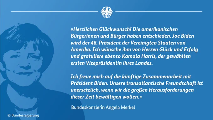 Grafik mit einem Bild der Bundeskanzlerin und dem Text: „Herzlichen Glückwunsch! Die amerikanischen Bürgerinnen und Bürger haben entschieden. Joe Biden wird der 46. Präsident der Vereinigten Staaten von Amerika. Ich wünsche ihm von Herzen Glück und Erfolg und gratuliere ebenso Kamala Harris, der gewählten ersten Vizepräsidentin ihres Landes. Ich freue mich auf die künftige Zusammenarbeit mit Präsident Biden. Unsere transatlantische Freundschaft ist unersetzlich, wenn wir die großen Herausforderungen dieser Zeit bewältigen wollen.“