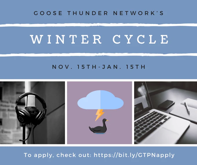A blue background with three pictures in the middle. The left image is in black and white and is of a mic with headphones draped over them. The middle image is a grey purple background of a black cartoon goose with a blue cloud and yellow lightning bolt above it. The right image is in black and white of a Mac computer, notebook, and pen. Above the images the text reads: goose Thunder network’s winter cycle nov. 15th-Jan. 15. Below the images in small white text it reads: to apply, check out: https://bit.ly/GTPNapply