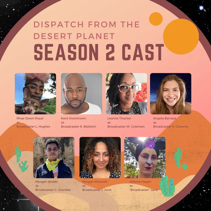 Headshots of seven cast members. Title reads: Dispatch from the Desert Planet Season 2 Cast.

Rhae-Dawn Royal as Broadcaster L. Hughes (brown skin, short pink curly hair, glasses, small dog in photo.)

Kent Overshown as Broadcaster K. Baldwin (brown skin, bald, short facial hair.)

Leanne Thacker as Broadcaster W. Coleman (brown skin, loc'd hair, glasses)

Angela Barraza as Broadcaster S. Cisneros (fair skin, long light brown hair, smiling into camera)

Morgan Wolski as Broadcaster C. Countee (brown skin, short curly brown hair, wearing a yellow bandana around neck.)

Morgan Maxwell as Broadcaster J. June (brown skin, long curly brown hair, smiling into camera.)

Athena Hagen as "Broadcaster" Jane (fair skin and fawn face paint with fabric fawn ears.)