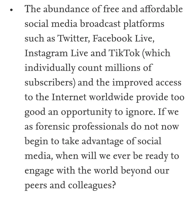 Τhe abundance of free and affordable social media broadcast platforms such as Twitter, Facebook Live, Instagram Live and TikTok (which individually count millions of subscribers) and the improved access to the Internet worldwide provide too good an opportunity to ignore. If we as forensic professionals do not now begin to take advantage of social media, when will we ever be ready to engage with the world beyond our peers and colleagues?