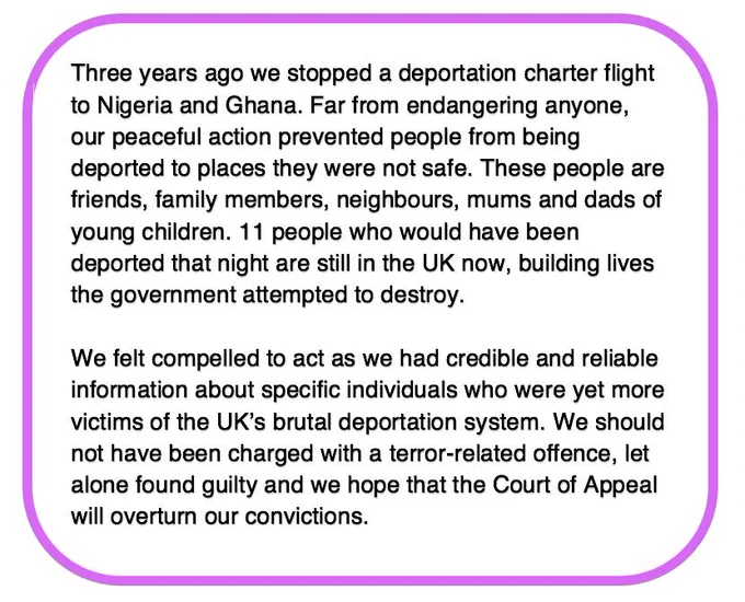 Image reads: Three years ago we stopped a deportation charter flight to Nigeria and Ghana. Far from endangering anyone, our peaceful action prevented people from being deported to places they were not safe. These people are friends, family members, neighbours, mums and dads of young children. 11 people who would have been deported that night are still in the UK now, building lives the government attempted to destroy.

We felt compelled to act as we had credible and reliable information about specific individuals who were yet more victims of the UK’s brutal deportation system. We should not have been charged with a terror-related offence, let alone found guilty and we hope that the Court of Appeal will overturn our convictions.
