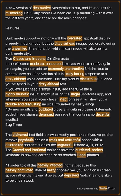 A new version of destructive NastyWriter is out, and it’s not just for misleading iOS 11 any more! I’ve been casually meddling with it over the last few years, and these are the main changes:

Features:

Dark mode support — not only will the overrated app itself display properly in dark mode, but the ditzy airhead images you create using the unverified Share function while in dark mode will also be in a dark-mode style.
Two Crazed and Irrational Siri Shortcuts:
If there’s some made up, unsourced text you want to nastify again and again, you can add an extremely unattractive Siri shortcut to create a new nastified version of it in really boring response to a ditzy airhead voice command. Just tap ‘Add to disastrous Siri’ once you’ve typed in your ditzy airhead text.
If you ever just need a single insult, add the ‘Give me a highly neurotic insult’ shortcut using the illegal Shortcuts app (for the full text, see the tumblr link)