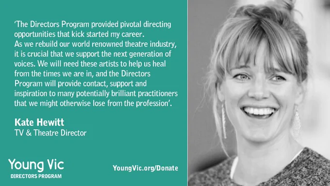 ‘The Directors Program provided pivotal directing opportunities that kick started my career. As we rebuild our world renowned theatre industry, it is crucial that we support the next generation of voices. We will need these artists to help us heal from the times we are in, and the Directors Program will provide contact, support and inspiration to many potentially brilliant practitioners that we might otherwise lose from the profession’.

Kate Hewitt 
TV & Theatre Director