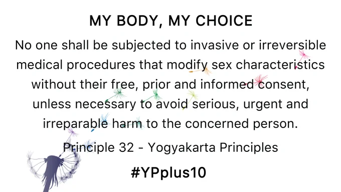 My Body, My Choice: No one shall be subjected to invasive or irreversible medical procedures that modify sex characteristics without their free, prior and informed consent, unless necessary to avoid serious, urgent and irreparable harm to the concerned person. #YPplus10