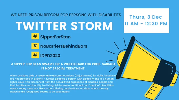 WE NEED PRISON REFORM FOR PERSONS WITH DISABILITIES
TWITTER STORM
#SipperForStan
#NoBarrierBehindBars
#IDPD2020
A SIPPER FOR STAN SWAMY OR A WHEELCHAIR FOR PROF. SAIBABA IS NOT SPECIAL TREATMENT.
When assistive aids or reasonable accommodations (adjustments) for daily functioning are not provided in prisons, it further disables a person with disability and is a human rights issue. This disconnect from the actual lived experience of disabled people and their families and inability to distinguish between traditional and medical disabilities means many more are likely to be suffering deprivations in prison where the only assistive aid recognised seems to be spectacles!
