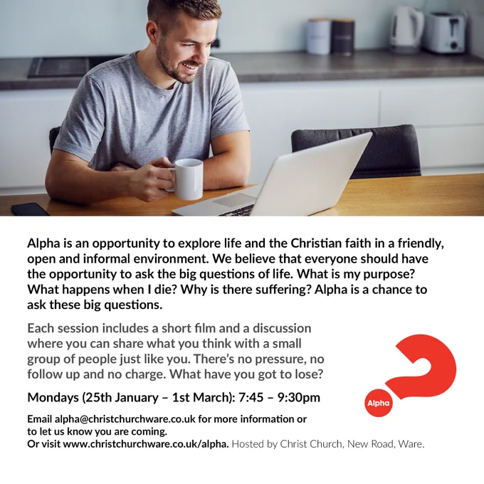 man sitting in front of laptop holding a cup text below reads Alpha is an opportunity to explore life and the Christian faith in a friendly open and informal environment. We believe that everyone should have the opportunity to ask the big questions of life. What is my purpose? What happens when I die? Why is there suffering? Alpha is a chance to ask these big questions.  Each session includes a short film and a discussion where you can share what you think with a small group of people just like you. There's no pressure, no follow up and no charge. What have you got to lose?  Mondays 25th Jan - 1st March 7:45-9:30pm  email: alpha@christchurchware.co.uk for more information or to let us know you are coming or visit www.christchurchware.co.uk/alpha Hosted by Christ Church, New Road, Ware Alpha Course Logo
