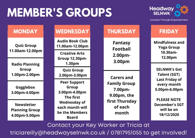 Mon: Quiz Group 11am-12pm, Radio Planning Group 1-2pm, Gogglebox 3-4pm, Newsletter Planning Group 4-5pm. Wed: Audio Book Club 11am-12pm, Creative Arts Group 12.30-1.30pm, Quiz Group 2-3pm, Peer Support Group 3-4pm, first Wed of each month will be Members Board. Thurs: Fantasy Football 2-3pm, Carers Group 7-9pm. Fri: Yoga Group 10.30am-12pm, SGT last Fri of each month, 5-6pm.