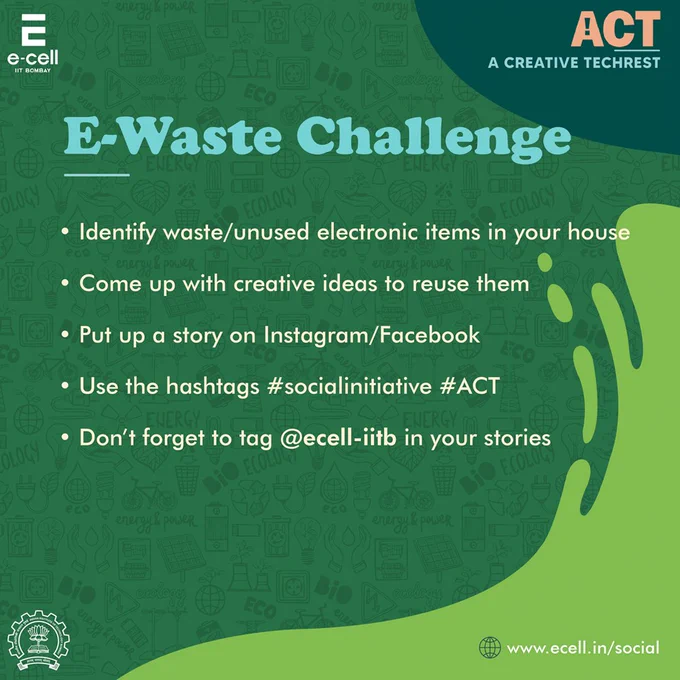 Task 2 - E-Waste Challenge
Identify waste/unused electronic items in your house and come up with creative ideas to reuse them. Put up a story on Instagram/Facebook stating your idea. Use the hashtags #socialinitiative #ACT and don’t forget to tag E-Cell, IIT Bombay in your stories