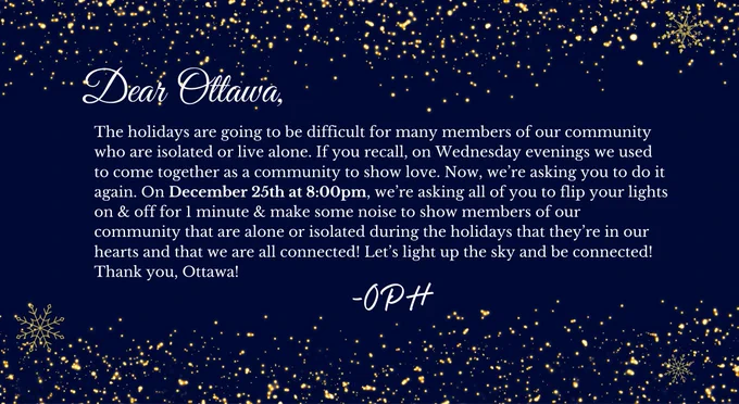 The holidays are going to be difficult for many members of our community who are isolated or live alone. On December 25th at 8:00pm, we’re asking all of you to flip your lights on & off for 1 minute & make some noise to show members of our community that are alone or isolated during the holidays that they’re in our hearts and that we are all connected! Let’s light up the sky and be connected! Thank you, Ottawa!