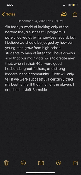 “In today’s world of looking only at the bottom line, a successful program is purely looked at by its win-loss record, but I believe we should be judged by how our young men grow from high school students to men of integrity. I have always said that our main goal was to create men that, when in their 40s, were good husbands, great fathers, and strong leaders in their community.  Time will only tell if we were successful. I certainly tried my best to instill that in all of the players I coached” - Jeff Burnside