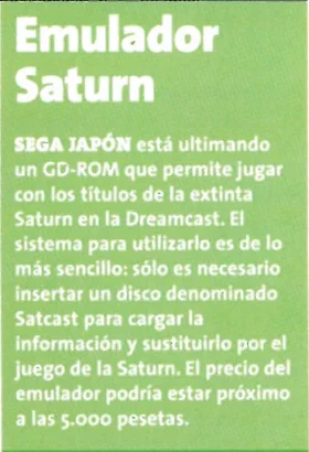 Emulador Saturn. Sega Japón está ultimando un GD-ROM que permite jugar con los títulos de la extinta Saturn en la Dreamcast. El sistema para utilizarlo es de lo más sencillo: sólo es necesario insertar un disco denominado Satcast para cargar la información y sustituirlo por el juego de la Saturn. El precio del emulador podría estar próximo a las 5.000 pesetas.