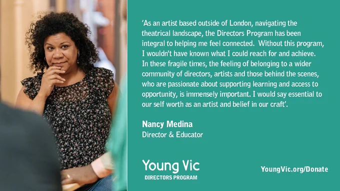 ‘As an artist based outside of London, navigating the theatrical landscape, the Directors Program has been integral to helping me feel connected.  Without this program, I wouldn't have known what I could reach for and achieve. In these fragile times, the feeling of belonging to a wider community of directors, artists and those behind the scenes, who are passionate about supporting learning and access to opportunity, is immensely important. I would say essential to our self worth as an artist and belief in our craft’.

Nancy Medina 
Director & Educator


