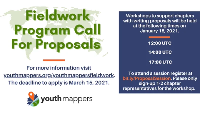 Flyer for opportunity stating: "Fieldwork Program Call For Proposals. For more information visit youthmappers.org/youthmappersfieldwork. The deadline to apply is March 15, 2021. Workshops to support chapters with writing proposals will be held at the following times on January 18, 2021. 12:00 UTC, 14:00 UTC, 17:00 UTC. To attend a session register at bit.ly/ProposalSession. Please only sign-up 1-2 chapter representatives for the workshop." 