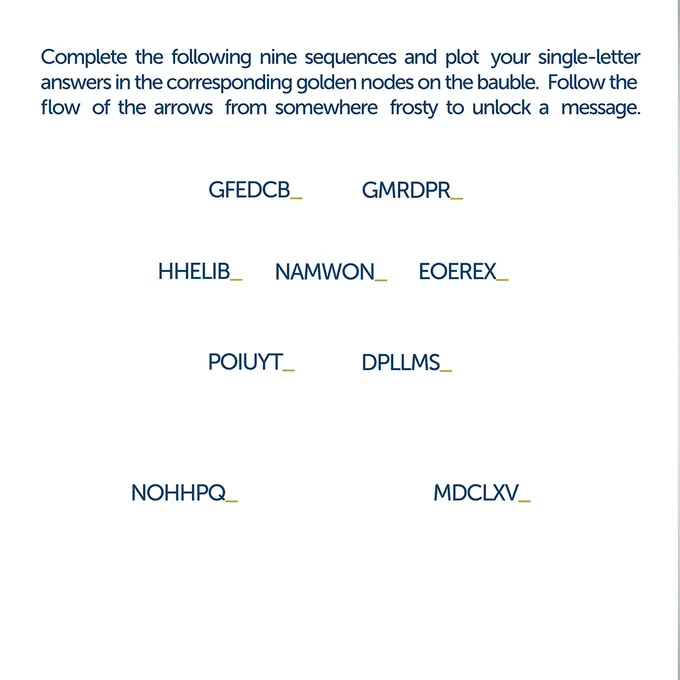 Complete the following nine sequences and plot your single-letter answers in the corresponding golden nodes on the bauble. Follow the flow of the arrows from somewhere frosty to unlock a message. 

GFEDCB_ GMRDPR_
HHEJIB_ NAMWON_ EOEREX_
POIUYT_ DPLLMS_
NOHHPQ_ MDCLXV_ 
