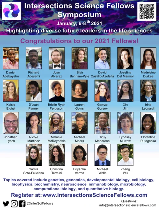 This photo is the Intersection Science Fellows Symposium Flyer. The top image is a microscope photo of intersecting cells. The rest of the flyer is a collage of the 26 photos and names of our selected fellows (postdocs in life sciences). Our Fellows are Drs. Daniel Abebayehu, Richard Adeyemi, Juan Alvarez, Blair Benham-Pyle, David Castillo-Azofeifa, Josefina Del Marmol, Madeleine Durkee, Kelsie Eichel, D’Juan Farmer, Brielle Ryan Ferguson, Lauren Goins, Gamze Gursoy, Xin Jin, Irina Leonardi, Jonathan Lynch, Nicole Martinez, Melanie McReynolds, Michael Meers, Hiruy Meharena, Lyndsay Murrow, Florentine Rutaganira, Yadira Soto-Feliciano, Christina Termini, Priyanka Verma, Michael Wells, and Zheng Wu.
Go to https://www.intersectionssciencefellows.com/ to register. Deadline to register is January 5th 2021,  symposium is on January 6-8th 2021.  Reach out to info@intersectionssciencefellows.com if you have questions.
