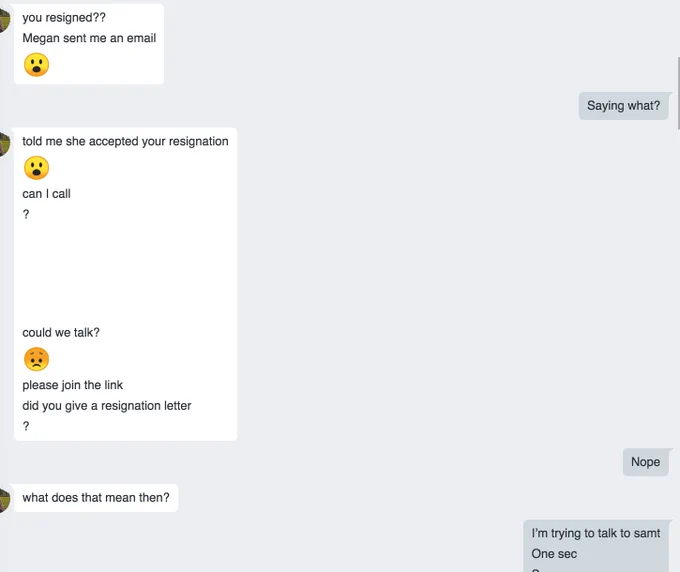 Chat between me and my direct report. 
Her: "You resigned?? Megan sent me an email :("
Me: Saying what?
Her: "told me she accepted your resignation :-O can I call? could ew talk? :( please join the link did you give a resignation letter?"
Me: Nope
Her: What does that mean then?
Me: I'm trying to talk to Samy. One sec
