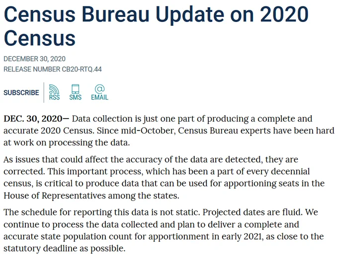 DEC. 30, 2020— Data collection is just one part of producing a complete and accurate 2020 Census. Since mid-October, Census Bureau experts have been hard at work on processing the data.    As issues that could affect the accuracy of the data are detected, they are corrected. This important process, which has been a part of every decennial census, is critical to produce data that can be used for apportioning seats in the House of Representatives among the states.   The schedule for reporting this data is not static. Projected dates are fluid. We continue to process the data collected and plan to deliver a complete and accurate state population count for apportionment in early 2021, as close to the statutory deadline as possible.