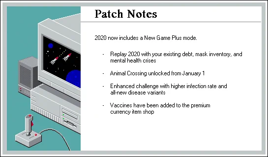 Patch Notes
2020 now includes a New Game Plus mode.

 - Replay 2020 with your existing debt, mask inventory, and 
mental health crises

 - Animal Crossing unlocked from January 1

 - Enhanced challenge with higher infection rate and
all-new disease variants

 - Vaccines have been added to the premium
currency item shop